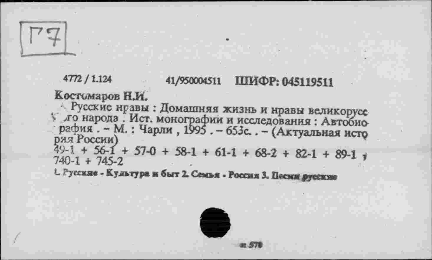 ﻿4772/1.124	41/950004511 ШИФР: 045119511
Костомаров HJÏ.
, Русские нравы : Домашняя жизнь и нравы великорусе > >го народа Ист. монографии и исследования : Автобио рафия . - М. : Чарли , 1995 . - 653с.. - (Актуальная исто рия России)	7	v
SnVx 57"° + 58*1 + 61Л + 68-2 + 82-1 + 89-1 740-1 + 745-2
L Руесяяе - Культур» я быт 2. Своя . Россия 3. Песня fw,-»
ж .47»